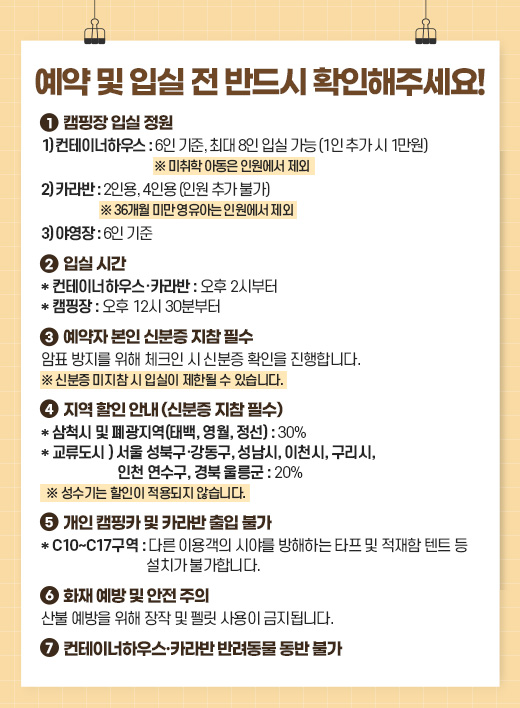 ���� �� �Խ� �� �ݵ�� Ȯ�����ּ���!
1. ķ���� �Խ� ����

   1) �����̳��Ͽ콺: 6�� ����, �ִ� 8�� �Խ� ���� (1�� �߰� �� 1����)
     �� ������ �Ƶ��� �ο����� ����
   2) ī���: 2�ο�, 4�ο� (�ο� �߰� �Ұ�)
     �� 36���� �̸� �����ƴ� �ο����� ����
   3) �߿���: 6�� ����

2. �Խ� �ð�

   * �����̳��Ͽ콺��ī���: ���� 2�ú���
   * ķ����: ���� 12�� 30�к���

3. ������ ���� �ź��� ���� �ʼ�
   ��ǥ ������ ���� üũ�� �� �ź��� Ȯ���� �����մϴ�.
   �� �ź��� ������ �� �Խ��� ���ѵ� �� �ֽ��ϴ�.

4. ���� ���� �ȳ� (�ź��� ���� �ʼ�)

   * ��ô�� �� ������(�¹�, ����, ����): 30%
   * ��������: ���� ���ϱ���������, ������, ��õ��, ������, ��õ ������, ��� �︪��: 20%
  �� ������� ������ ������� �ʽ��ϴ�.

5. ���� ķ��ī �� ī��� ���� �Ұ�
   * C10~C17����: �ٸ� �̿밴�� �þ߸� �����ϴ� Ÿ�� �� ������ ��Ʈ �� ��ġ�� �Ұ��մϴ�.

6. ȭ�� ���� �� ���� ����
   ��� ������ ���� ���� �� �縴 ����� �����˴ϴ�.

7. �����̳��Ͽ콺��ī��� �ݷ����� ���� �Ұ�